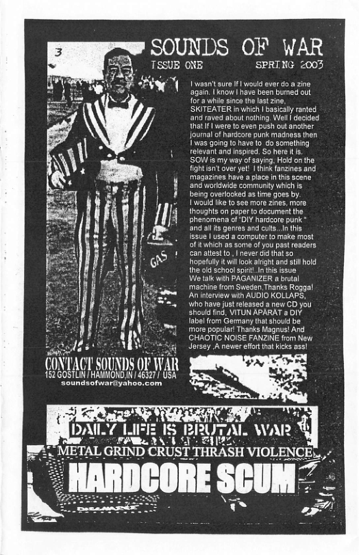 SOUNDS OF WAR TSSUE ONE SPRING 2003 (i).\ 1 l("l‘ SOUNDS (W WAR 152 GOSTLIN HAUNOND,’ 46327 USA Soundsofwar@yahoo.com ro I would ever do a zine ow | have been bumed out hil sinco the last zin, | basicaly ranted ‘and raved about nothing, Wel | decided that | were t even push out another Journal of hardeore punk madness then I was going 1o have to o something relevant and nspired. So here L. SOW is my way ofsaying, Hold onthe. fightisnt over yet! | (hink fanzines and magazines have a place n ths sceno. ang workbwide community which s being overlocked as ime goes by. 1 would ike to see more zines, more thoughts on paper o document the phenomena of‘DIY hardcore punk * and al s genres and cuts. I ths Issue | used 3 computer to make most of itwhich as some of you past readers can atestto, | never i that so opefully it il look alight and sl hold the old schaol spi. I tisissue! We tlk wih PAGANIZER a brutal machine from Sweden.Thanks Roggal An interview with AUDIO KOLLAPS, Wwho have st released a new CD you should find, VITUN APARAT 2 DIV labelfrom Germany that shouid be more popular! Thanks Magnus! And CHAOTIC NOISE FANZINE from New Jersey A newer ffr hat icks ass!